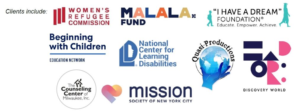 Clients include Women's Refugee Commission, Malala Fund, "I Have a Dream" Foundation, Beginning with Children, National Center for Learning Disabilities, Mission Society of New York City, Quasi-Productions, The Counseling Center of Milwaukee, Discovery World